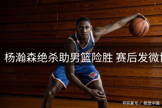 杨瀚森绝杀助男篮险胜 赛后发微博引用诗句抒怀